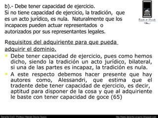 R equisitos del adquiriente para que pueda  adquirir el dominio. Debe tener capacidad de ejercicio, pues como hemos dicho, siendo la tradición un acto jurídico, bilateral, si una de las partes es incapaz, la tradición es nula. A este respecto debemos hacer presente que hay autores como, Alessandri, que estima que el tradente debe tener capacidad de ejercicio, es decir,  aptitud para disponer de la cosa y que al adquiriente le baste con tener capacidad de goce (65) b).- Debe tener capacidad de ejercicio.  Si no tiene capacidad de ejercicio, la tradición,  que  es un acto jurídico, es nula.  Naturalmente que los  incapaces pueden actuar representados  o  autorizados por sus representantes legales. 