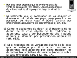 Naturalmente que el comprador no va adquirir en dominio en virtud de ese pago, pero pasará a ser poseedor de dicha cosa y podrá ganarla por prescripción adquisitiva en conformidad al art. 683.  c) Como lo acabamos de decir, si el tradente no es dueño de la cosa objeto de la tradición, el adquirente pasa a ser poseedor de ella y puede adquirir el dominio por prescripción adquisitiva (art. 683). d) Si el tradente no es verdadero dueño de la cosa que se entrega por él o a su nombre, el adquirente sólo adquiere por dicha tradición los derechos transmisibles del mismo tradente sobre la cosa entregada (art. 682, inc. 1°). Hay que tener presente que la ley de validez a la venta de cosa ajena (art. 1815). Consecuencialmente debe tener validez el pago que se haga en virtud de ella. 