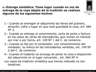 c.-Entrega simbólica: Tiene lugar cuando en vez de  entrega de la cosa objeto de la tradición se realizan  algunos de los siguientes hechos: 1.- Cuando se entregan al adquirente las llaves del granero, almacén, cofre o lugar en que está guardada la cosa, art. 684 Nº 3. 2.- Cuando se entrega el conocimiento, carta de porte o factura en los casos de venta de mercaderías, que vienen en tránsito por mar o por tierra, art. 149 Nº 1 del C. de comercio. 3.- Cuando se fija por el comprador, con consentimiento del vendedor, su marca en las mercaderías vendidas, art. 149 Nº 2 del C. de comercio. 4.- Cuando el tradente se encarga de poner la cosa a disposición del adquirente en el lugar convenido , art. 684 Nº 4. Los casos de tradición simbólica que hemos indicado no son taxativos. 
