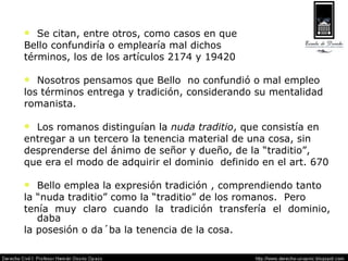 Se citan, entre otros, como casos en que  Bello confundiría o emplearía mal dichos  términos, los de los artículos 2174 y 19420 Nosotros pensamos que Bello  no confundió o mal empleo los términos entrega y tradición, considerando su mentalidad romanista. Los romanos distinguían la  nuda traditio , que consistía en entregar a un tercero la tenencia material de una cosa, sin desprenderse del ánimo de señor y dueño, de la “traditio”, que era el modo de adquirir el dominio  definido en el art. 670 Bello emplea la expresión tradición , comprendiendo tanto la “nuda traditio” como la “traditio” de los romanos.  Pero tenía muy claro cuando la tradición transfería el dominio, daba la posesión o da´ba la tenencia de la cosa. 