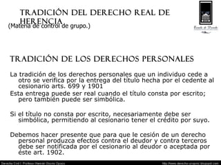 Tradición del Derecho real de herencia Tradición de los derechos personales La tradición de los derechos personales que un individuo cede a otro se verifica por la entrega del título hecha por el cedente al cesionario arts. 699 y 1901 Esta entrega puede ser real cuando el título consta por escrito; pero también puede ser simbólica. Si el título no consta por escrito, necesariamente debe ser simbólica, permitiendo al cesionario tener el crédito por suyo. Debemos hacer presente que para que le cesión de un derecho personal produzca efectos contra el deudor y contra terceros debe ser notificada por el cesionario al deudor o aceptada por éste art. 1902. (Materia de control de grupo.) 