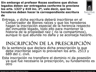 Sin embargo el profesor Rozas sostiene que dichos legados deben ser entregados conforme lo previene  los arts. 1327 y 410 inc. 2º, vale decir, que los herederos deben hacer la correspondiente escritura  de Entrega, y dicha escritura deberá inscribirse en el Conservador de Bienes raíces y que los herederos hagan la inscripción especial de la herencia respecto del inmueble legado, todo ello para mantener la historia de la propiedad raíz ( no la compartimos), aunque lo que abunda no daña y se aconseja hacerlo. Inscripción de la Prescripción Es la sentencia que declara dicha prescripción la que debe inscribirse según lo previenen los arts. 2513 y 689 del c. civil. Esta inscripción no transfiere el dominio ni da posesión ya que fue necesario la prescripción, su fundamento es otro 