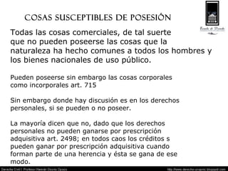 Cosas susceptibles de posesión Todas las cosas comerciales, de tal suerte  que no pueden poseerse las cosas que la  naturaleza ha hecho comunes a todos los hombres y  los bienes nacionales de uso público. Pueden poseerse sin embargo las cosas corporales  como incorporales art. 715 Sin embargo donde hay discusión es en los derechos  personales, si se pueden o no poseer. La mayoría dicen que no, dado que los derechos  personales no pueden ganarse por prescripción  adquisitiva art. 2498; en todos caos los créditos s  pueden ganar por prescripción adquisitiva cuando  forman parte de una herencia y ésta se gana de ese  modo. 