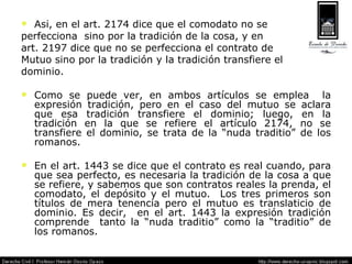 Así, en el art. 2174 dice que el comodato no se  perfecciona  sino por la tradición de la cosa, y en  art. 2197 dice que no se perfecciona el contrato de  Mutuo sino por la tradición y la tradición transfiere el dominio. Como se puede ver, en ambos artículos se emplea  la expresión tradición, pero en el caso del mutuo se aclara que esa tradición transfiere el dominio; luego, en la tradición en la que se refiere el artículo 2174, no se transfiere el dominio, se trata de la “nuda traditio” de los romanos. En el art. 1443 se dice que el contrato es real cuando, para que sea perfecto, es necesaria la tradición de la cosa a que se refiere, y sabemos que son contratos reales la prenda, el comodato, el depósito y el mutuo.  Los tres primeros son títulos de mera tenencia pero el mutuo es translaticio de dominio. Es decir,  en el art. 1443 la expresión tradición comprende  tanto la “nuda traditio” como la “traditio” de los romanos. 