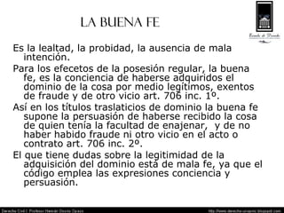 LA BUENA FE Es la lealtad, la probidad, la ausencia de mala intención. Para los efecetos de la posesión regular, la buena fe, es la conciencia de haberse adquiridos el dominio de la cosa por medio legítimos, exentos de fraude y de otro vicio art. 706 inc. 1º. Así en los títulos traslaticios de dominio la buena fe supone la persuasión de haberse recibido la cosa de quien tenía la facultad de enajenar,  y de no haber habido fraude ni otro vicio en el acto o contrato art. 706 inc. 2º. El que tiene dudas sobre la legitimidad de la adquisición del dominio está de mala fe, ya que el código emplea las expresiones conciencia y persuasión. 