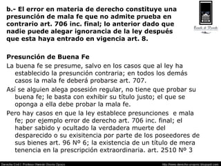 b.- El error en materia de derecho constituye una presunción de mala fe que no admite prueba en contrario art. 706 inc. final; lo anterior dado que  nadie puede alegar ignorancia de la ley después  que esta haya entrado en vigencia art. 8. Presunción de Buena Fe La buena fe se presume, salvo en los casos que al ley ha establecido la presunción contraria; en todos los demás casos la mala fe deberá probarse art. 707. Así se alguien alega posesión regular, no tiene que probar su buena fe; le basta con exhibir su título justo; el que se oponga a ella debe probar la mala fe. Pero hay casos en que la ley establece presunciones  e mala fe; por ejemplo error de derecho art. 706 inc. final; el haber sabido y ocultado la verdadera muerte del desparecido o su exisitencia por parte de los poseedores de sus bienes art. 96 Nº 6; la existencia de un título de mera tenencia en la prescripción extraordinaria. art. 2510 Nº 3 