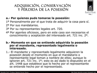 Adquisición, Conservación  y pérdida de la posesión a.- Por quienes pude tomarse la posesión: 1º Personalmente por el que trata de adquirir la cosa para sí. 2º Por sus mandatarios. 3º Por su representantes legales art. 720. 4º Por agentes oficiosos, pero en este caso son necesarios el conocimiento y aceptación del interesado art. 721 inc. 2º. b.- Momento en que se entiende adquirida la posesión por el mandante, representado legalmente o interesado. 1.- El mandante y representado legalmente adquieren la posesión desde el momento en que el mandatario o representante legal toman a nombre de ellos; aunque lo ignoren art. 721 inc. 1º; esto es así dado lo dispuesto en el art. 1448 que establece que lo hecho por el representante se entiende hecho por el representado. 