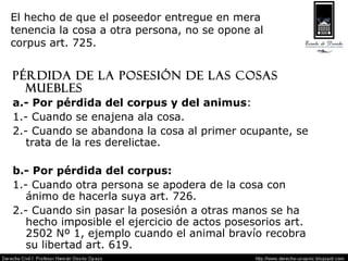 El hecho de que el poseedor entregue en mera  tenencia la cosa a otra persona, no se opone al  corpus art. 725. Pérdida de la posesión de las cosas muebles a.- Por pérdida del corpus y del animus : 1.- Cuando se enajena ala cosa. 2.- Cuando se abandona la cosa al primer ocupante, se trata de la res derelictae. b.- Por pérdida del corpus: 1.- Cuando otra persona se apodera de la cosa con ánimo de hacerla suya art. 726. 2.- Cuando sin pasar la posesión a otras manos se ha hecho imposible el ejercicio de actos posesorios art. 2502 Nº 1, ejemplo cuando el animal bravío recobra su libertad art. 619. 