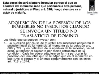 Esta posesión será siempre irregular porque el que se  apodera del inmueble sabe que pertenece a otra persona, natural o jurídica o al Fisco art. 590;  luego siempre va a  estar de mala fe. Adquisición de la posesión de los inmuebles no inscritos cuando  se invoca un título no  traslaticio de dominio Los título que se pueden invocar son: a.-  La Sucesión por causa de muerte ; Los sucesores adquieren la posesión legal de la herencia al momento de la delación art. 688 y 722; y en definitiva de la apertura de la sucesión, valed decir, al fallecer el causante por efecto retroactivo de la condición. Cada heredero adquiere en forma particular la posesión del inmueble que se le adjudique en el momento en que tuvo el corpus y el animus conjuntamente con los otros art. 718 y 1344. 