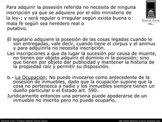Para adquirir la posesión referida no necesita de ninguna inscripción ya que se adquiere por el sólo ministerio de  la ley-; y será regular o irregular según exista buena o  mala fe según sea heredero real o putativo. El legatario adquiere la posesión de las cosas legadas cuando le son entregadas, vale decir, cuando tiene el corpus y el animus y para adquirirla no necesita inscripción.  Las inscripciones a que da lugar la sucesión por causa de muerte, no tienen por objeto adquirir el dominio ni la posesión; sino que tienen por objeto dar publicidad y mantener la historia de la propiedad raíz y permitir su disposición. b.-  La Ocupación ; No puede invocarse como antecedente de la posesión de inmuebles, dado que la ocupación supone que la cosa no pertenezca a nadie y los inmuebles siempre tienen un dueño particular o el Estado art. 590. Jurídicamente entonces una persona puede apoderarse de un inmueble no inscrito pero no puede ocuparlo. 