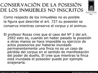 Conservación de la posesión  de los inmuebles no inscritos Como respecto de los inmuebles no es posible  la figura que describe el art. 727 su posesión se  conserva mientras conserve el corpus y el animus. El profesor Rozas cree que el caso del Nº 2 del art. 2502 esto es, cuando sin haber pasado la posesión a otras manos se hace imposible su ejercicio de actos posesorios por haberse inundado permanentemente una finca no es un caso de pérdida del corpus en el sentido de manifestación del poder de dueño, El cree que mientras la finca está inundada el poseedor puede por ejemplo enajenarla. 