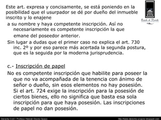 Este art. expresa y concisamente, se está poniendo en la posibilidad que el usurpador se dé por dueño del inmueble inscrito y lo enajene a su nombre y haya competente inscripción. Así no necesariamente es competente inscripción la que  emane del poseedor anterior. Sin lugar a dudas que el primer caso no explica el art. 730 inc. 2º y por eso parece más acertada la segunda postura, que es la seguida por la moderna jurisprudencia. c.-  Inscripción de papel No es competente inscripción que habilite para poseer la que no va acompañada de la tenencia con ánimo de señor o dueño, sin esos elementos no hay posesión. Si el art. 724 exige la inscripción para la posesión de ciertos bienes, ello no significa que basta esa sola inscripción para que haya posesión. Las inscripciones de papel no dan posesión. 