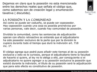 Dejamos en claro que la posesión no esta mencionada  entre los derechos reales que señala el código que,  como sabemos son de creación legal y enumeración  taxativa ( discutida). La posesión y la comunidad Así como se puede ser codueño, se puede ser coposeedor. Hay coposesión cuando una cosa es poseída proindiviso por  varias personas, vale decir, cuando hay comunidad de posesión. Dividida la comunidad, como las sentencias de adjudicación  operan con efecto retroactivo se entiende que el adjudicatario  ha sido poseedor exclusivo de la parte que por la división le  cupiere durante todo el tiempo que duró la indivisión art. 718  inc. 1º. El código agrega que podrá pues añadir este tiempo al de su posesión  exclusiva y esto es lo curiosos, porque el adjudicatario tiene la facultad  de hacerlo si quiere, al ley no lo obliga a ello, por consiguiente si el  adjudicatario no quiere agregar a su posesión exclusiva la posesión que  existió durante la indivisión, el título de su posesión será la adjudicación  que para este efecto es constitutivo de posesión. 