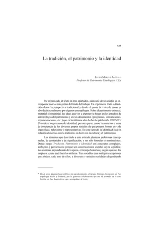 925
La tradición, el patrimonio y la identidad
JAVIER MARCOS ARÉVALO
Profesor de Patrimonio Etnológico. UEx
He organizado el texto en tres apartados, cada uno de los cuales se co-
rresponde con las categorías del título del trabajo. En el primero, trato la tradi-
ción desde la perspectiva tradicional y desde el punto de vista de como es
abordada actualmente por algunos antropólogos. Sobre el patrimonio cultural,
material e inmaterial, las ideas que voy a exponer se basan en los estudios de
antropología del patrimonio y en los documentos (programas, convenciones,
recomendaciones, etc.,) que en los últimos años ha hecho públicos la UNESCO.
Considero los procesos de identidad, por otra parte, como la asunción o toma
de conciencia de los diversos grupos sociales de que poseen formas de vida
específicas, relevantes y representativas. En este sentido la identidad está en
relación dialéctica con la tradición, es decir con la cultura y el patrimonio.
Los términos que dan título a este artículo plantean problemas concep-
tuales, de contenidos y de significación, y no sólo formales o nominalistas.
Desde luego, Tradición, Patrimonio e Identidad son conceptos complejos,
ambigüos y polisémicos; porque son construcciones sociales cuyos significa-
dos cambian dependiendo de la época, el tiempo histórico y según quienes los
empleen y para qué fines los utilicen. Tres vocablos con múltiples acepciones
que aluden, cada uno de ellos, a diversas y variadas realidades dependiendo
* Desde estas páginas hago público mi agradecimiento a Enrique Borrego, licenciado en An-
tropología Social y Cultural, por la generosa colaboración que me ha prestado en la con-
fección de las diapositivas que acompañan al texto.
 