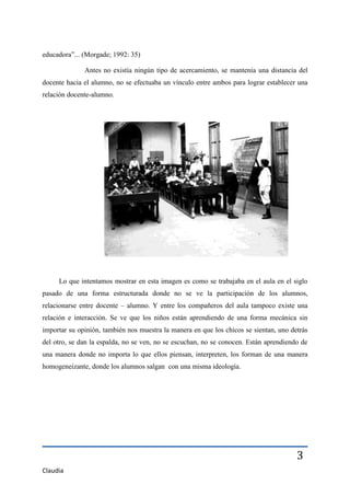 educadora”... (Morgade; 1992: 35)

              Antes no existía ningún tipo de acercamiento, se mantenía una distancia del
docente hacia el alumno, no se efectuaba un vínculo entre ambos para lograr establecer una
relación docente-alumno.




     Lo que intentamos mostrar en esta imagen es como se trabajaba en el aula en el siglo
pasado de una forma estructurada donde no se ve la participación de los alumnos,
relacionarse entre docente – alumno. Y entre los compañeros del aula tampoco existe una
relación e interacción. Se ve que los niños están aprendiendo de una forma mecánica sin
importar su opinión, también nos muestra la manera en que los chicos se sientan, uno detrás
del otro, se dan la espalda, no se ven, no se escuchan, no se conocen. Están aprendiendo de
una manera donde no importa lo que ellos piensan, interpreten, los forman de una manera
homogeneizante, donde los alumnos salgan con una misma ideología.




                                                                                       3
Claudia
 