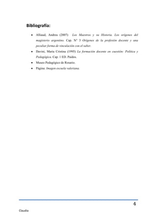 Bibliografía:
          Alliaud, Andrea (2007)      Los Maestros y su Historia. Los orígenes del
          magisterio argentino. Cap. N° 3 Orígenes de la profesión docente y una
          peculiar forma de vinculación con el saber.
          Davini, Maria Cristina (1995) La formación docente en cuestión: Política y
          Pedagógica. Cap. 1 ED. Paidos.
          Museo Pedagógico de Rosario.
          Página: Imagen escuela valeriana.




                                                                                4
Claudia
 