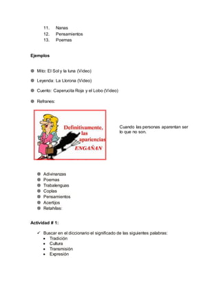 11. Nanas 
12. Pensamientos 
13. Poemas 
Ejemplos 
 Mito: El Sol y la luna (Video) 
 Leyenda: La Llorona (Video) 
 Cuento: Caperucita Roja y el Lobo (Video) 
 Refranes: 
Cuando las personas aparentan ser 
lo que no son. 
 Adivinanzas 
 Poemas 
 Trabalenguas 
 Coplas 
 Pensamientos 
 Acertijos 
 Retahílas: 
Actividad # 1: 
 Buscar en el diccionario el significado de las siguientes palabras: 
 Tradición 
 Cultura 
 Transmisión 
 Expresión 
 