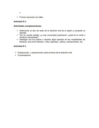 
 Formar oraciones con ellas. 
Actividad # 2: 
Actividades complementarias: 
 Selecciona un tipo de texto de la tradición oral de tu región y comparte un 
ejemplo. 
 Ten en cuenta señalar ¿a qué comunidad pertenece? ¿quién te lo contó o 
dónde lo encontraste? 
 Investigar con tus padres o abuelos algún ejemplo de las modalidades de 
literatura oral como refranes, mitos, leyendas, colmos, pensamientos, etc. 
Actividad # 3: 
 Evaluaciones y exposiciones sobre el tema de la tradición oral. 
 Conversatorios 
