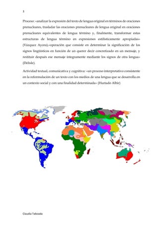 3
Claudia Taboada
Proceso: «analizar la expresión del texto de lengua original en términos de oraciones
prenucleares, trasladar las oraciones prenucleares de lengua original en oraciones
prenucleares equivalentes de lengua término y, finalmente, transformar estas
estructuras de lengua término en expresiones estilísticamente apropiadas»
(Vázquez Ayora),«operación que consiste en determinar la significación de los
signos lingüísticos en función de un querer decir concretizado en un mensaje, y
restituir después ese mensaje íntegramente mediante los signos de otra lengua»
(Delisle).
Actividad textual, comunicativa y cognitiva: «un proceso interpretativo consistente
en la reformulación de un texto con los medios de una lengua que se desarrolla en
un contexto social y con una finalidad determinada» (Hurtado Albir)
 