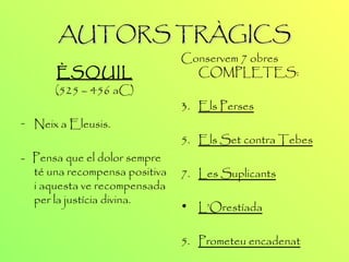AUTORS TRÀGICS ÈSQUIL (525 – 456 aC) Neix a Eleusis. -  Pensa que el dolor sempre té una recompensa positiva i aquesta ve recompensada per la justícia divina. Conservem 7 obres COMPLETES: Els Perses Els Set contra Tebes Les Suplicants L’Orestíada   5.  Prometeu encadenat 