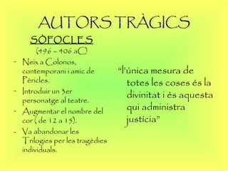 AUTORS TRÀGICS SÒFOCLES (496 – 406 aC) Neix a Colonos, contemporani i amic de Pèricles. Introduir un 3er personatge al teatre. Augmentar el nombre del cor ( de 12 a 15). -  Va abandonar les Trilogies per les tragèdies individuals. “ l’única mesura de totes les coses és la divinitat i és aquesta qui administra justícia” 