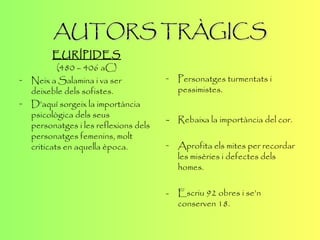 AUTORS TRÀGICS EURÍPIDES (480 – 406  aC ) Neix a  Salamina  i va ser deixeble dels sofistes. D’aquí sorgeix la importància psicològica dels seus personatges i les reflexions dels personatges femenins, molt criticats en aquella època. Personatges turmentats i pessimistes. - Rebaixa la importància del cor. Aprofita els mites per recordar les misèries i defectes dels homes. - Escriu 92 obres i se’n conserven 18. 