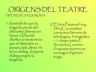 ORÍGENS DEL TEATRE DIFERENTS VERSIONS: 1)  Aristòtil diu que la tragèdia prové del ditirambe (himnes en honor a Dionís). Arriba un moment en que el ditirambe es separa dels altres i hi ha un diàleg, d’aquest diàleg sorgeix la tragèdia. 2 ) El tirà Pisístrat l’any 534aC va instituir concursos literaris de tetralogies, 3 tragèdies + 1 drama satíric), durant les Lenees i d’aquesta manera es consagrà el gènere tràgic. 