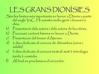 LES GRANS DIONÍSIES Són les festes més importants en honor a Dionís a partir del segle VaC. Hi assistia molta gent i duraven 6 dies: Presentació dels autors i dels actors de les obres. b)  Processó cantant himnes en honor a Dionís. c)  Presentació del tresor d’Atenes. d) 2 dies dedicats al concurs de ditirambes (nens i adults) e) 3 dies dedicats al concurs teatral: matí > tetralogia tarda > comèdia. f) Al final es proclamava el vencedor. 