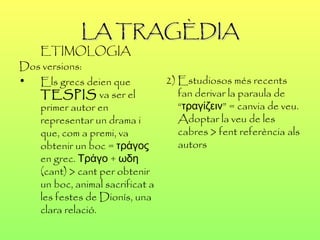 LA TRAGÈDIA ETIMOLOGIA  Dos versions: Els grecs deien que  TESPIS  va ser el primer autor en representar un drama i que, com a premi, va obtenir un boc = τράγος en grec. Τράγο + ωδη (cant) > cant per obtenir un boc, animal sacrificat a les festes de Dionís, una clara relació. 2) Estudiosos més recents fan derivar la paraula de “τραγίζειν” = canvia de veu. Adoptar la veu de les cabres > fent referència als autors 