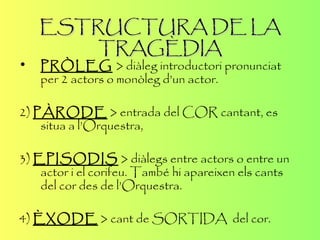 ESTRUCTURA DE LA TRAGÈDIA PRÒLEG   > diàleg introductori pronunciat per 2 actors o monòleg d’un actor . 2)  PÀRODE  > entrada del COR cantant, es situa a l’Orquestra, 3)  EPISODIS  > diàlegs entre actors o entre un actor i el corifeu. També hi apareixen els cants del cor des de l’Orquestra. 4)  ÈXODE  > cant de SORTIDA  del cor. 