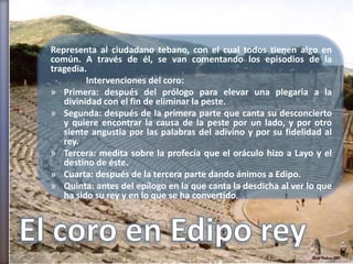 Representa al ciudadano tebano, con el cual todos tienen algo en
común. A través de él, se van comentando los episodios de la
tragedia.
         Intervenciones del coro:
» Primera: después del prólogo para elevar una plegaria a la
   divinidad con el fin de eliminar la peste.
» Segunda: después de la primera parte que canta su desconcierto
   y quiere encontrar la causa de la peste por un lado, y por otro
   siente angustia por las palabras del adivino y por su fidelidad al
   rey.
» Tercera: medita sobre la profecía que el oráculo hizo a Layo y el
   destino de éste.
» Cuarta: después de la tercera parte dando ánimos a Edipo.
» Quinta: antes del epílogo en la que canta la desdicha al ver lo que
   ha sido su rey y en lo que se ha convertido.
 