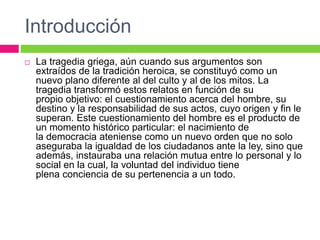 Introducción
 La tragedia griega, aún cuando sus argumentos son
extraídos de la tradición heroica, se constituyó como un
nuevo plano diferente al del culto y al de los mitos. La
tragedia transformó estos relatos en función de su
propio objetivo: el cuestionamiento acerca del hombre, su
destino y la responsabilidad de sus actos, cuyo origen y fin le
superan. Este cuestionamiento del hombre es el producto de
un momento histórico particular: el nacimiento de
la democracia ateniense como un nuevo orden que no solo
aseguraba la igualdad de los ciudadanos ante la ley, sino que
además, instauraba una relación mutua entre lo personal y lo
social en la cual, la voluntad del individuo tiene
plena conciencia de su pertenencia a un todo.
 