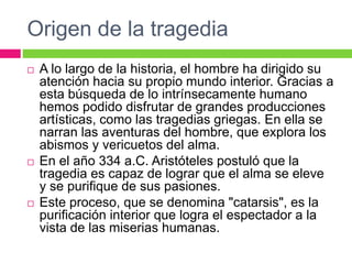 Origen de la tragedia
 A lo largo de la historia, el hombre ha dirigido su
atención hacia su propio mundo interior. Gracias a
esta búsqueda de lo intrínsecamente humano
hemos podido disfrutar de grandes producciones
artísticas, como las tragedias griegas. En ella se
narran las aventuras del hombre, que explora los
abismos y vericuetos del alma.
 En el año 334 a.C. Aristóteles postuló que la
tragedia es capaz de lograr que el alma se eleve
y se purifique de sus pasiones.
 Este proceso, que se denomina "catarsis", es la
purificación interior que logra el espectador a la
vista de las miserias humanas.
 