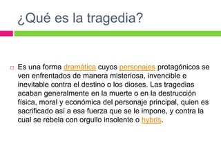 ¿Qué es la tragedia?
 Es una forma dramática cuyos personajes protagónicos se
ven enfrentados de manera misteriosa, invencible e
inevitable contra el destino o los dioses. Las tragedias
acaban generalmente en la muerte o en la destrucción
física, moral y económica del personaje principal, quien es
sacrificado así a esa fuerza que se le impone, y contra la
cual se rebela con orgullo insolente o hybris.
 