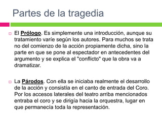 Partes de la tragedia
 El Prólogo. Es simplemente una introducción, aunque su
tratamiento varíe según los autores. Para muchos se trata
no del comienzo de la acción propiamente dicha, sino la
parte en que se pone al espectador en antecedentes del
argumento y se explica el "conflicto" que la obra va a
dramatizar.
 La Párodos. Con ella se iniciaba realmente el desarrollo
de la acción y consistía en el canto de entrada del Coro.
Por los accesos laterales del teatro arriba mencionados
entraba el coro y se dirigía hacia la orquestra, lugar en
que permanecía toda la representación.
 