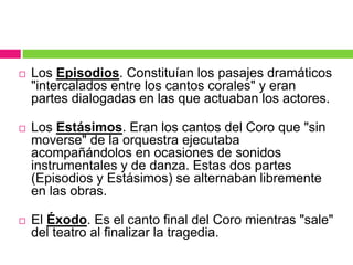  Los Episodios. Constituían los pasajes dramáticos
"intercalados entre los cantos corales" y eran
partes dialogadas en las que actuaban los actores.
 Los Estásimos. Eran los cantos del Coro que "sin
moverse" de la orquestra ejecutaba
acompañándolos en ocasiones de sonidos
instrumentales y de danza. Estas dos partes
(Episodios y Estásimos) se alternaban libremente
en las obras.
 El Éxodo. Es el canto final del Coro mientras "sale"
del teatro al finalizar la tragedia.
 