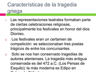 Características de la tragedia
griega
1. Las representaciones teatrales formaban parte
de ciertas celebraciones religiosas,
principalmente los festivales en honor del dios
Dioniso.
2. Los festivales eran un certamen de
competición: se seleccionaban tres poetas
trágicos de entre los concursantes.
3. Solo se nos han conservado tragedias de
autores atenienses. La tragedia más antigua
conservada es del 472 a.C. (Los Persas de
Esquilo); la más moderna es Edipo en
 