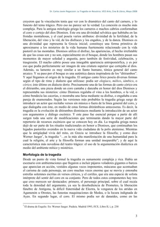 Dr.	
  Carlos	
  Javier	
  Regazzoni.	
  La	
  Tragedia	
  en	
  Nosotros.	
  VEO	
  Arte,	
  Cine	
  &	
  Libros,	
  Mayo	
  2008	
  



creyeron que la vinculación tenía que ver con lo dramático del canto del carnero, y lo
funesto del tema trágico. Pero eso no parece ser la verdad. La conexión es mucho más
compleja. Para la antigua mitología griega los carneros o machos cabríos conformaban
el coro o cortejo del dios Dionisos. Este era una divinidad selvática que habitaba en las
frondas montañosas, y el cual poseía varios atributos: divinidad de la fertilidad, de la
liberación, del vino y la vid, de los disfraces y los engaños, y de la danza. Dionisos es
una divinidad que representa la Grecia inicial; constituye una forma primitiva de
aproximarse a los misterios de la vida humana fuertemente relacionado con la vida
pastoril en las montañas. Dionisos utiliza el disfraz, las apariencias, el hecho irrefutable
de que las cosas son y no son, especialmente en el bosque, donde los hombres pasan sus
momentos de mayor soledad y angustia, pero también de festividad, celebración, y
trasgresión. El macho cabrío posee una innegable apariencia antropomórfica, y es por
eso que podía perfectamente ser imagen de una criatura superior que cortejaba al dios.
Además, su lamento es muy similar a un llanto humano, tónica general del canto
arcaico. Y su paso por el bosque es una auténtica danza inspiradora de los “ditirambos”.
Y aquí llegamos al origen de la tragedia. El antiguo canto lírico poseía diversas formas
según el tipo de rima y dialecto que utilizase: podía ser elegíaco, mélico, iámbico, o
córico; éste último en dialecto dorio. Precisamente una de las formas de canto córico era
el ditirambo, una pieza donde un coro cantaba y danzaba en honor del dios Dionisos y
representaba sus misterios: cómo Dionisos regalaba el vino a los hombres, o la vid, o
cómo bendecía las cacerías, o mostraba una farsa mediante su disfraz, o engañaba a una
pareja de enamorados. Según las versiones más probables la tragedia griega surge de
introducir un actor que recitaba versos sin música o fuera de la línea general del coro, y
que dialogaba con éste, en medio de estas formas ditirámbicas antecesoras. Es decir, la
tragedia es la evolución de ditirambos dionisíacos mediante la introducción de un actor
con argumentos y diálogo escénico. Y este paso fue esencial porque a partir de allí
surgen toda una serie de modificaciones que terminarán dando la mayor parte del
repertorio de recursos escénicos que se conocen hoy en día. La tragedia griega nunca
dejó de ser parte de los rituales tradicionales en honor a Dionisos, que continuaban los
legados pastoriles avenidos en la nueva vida ciudadana de la polis ateniense. Mientras
que la antigüedad vivía del mito, en Grecia se introduce la filosofía; y como dice
Werner Jaeger7, la tragedia “…es la más alta manifestación de una humanidad para la
cual la religión, el arte y la filosofía forman una unidad inseparable”; y de aquí la
característica más novedosa del teatro trágico: el uso de la argumentación dialéctica en
medio del ambiente mítico y mistérico.

Morfología de la tragedia
Desde un punto de vista formal la tragedia es sumamente compleja y rica. Había un
escenario con ambientaciones que llegaron a incluir pájaros voladores gigantes o barcos
que aparecían en acción, vestidos algunas veces imponentes, máscaras que acentuaban
el carisma de cada personaje, un coro muchas veces enorme que se movía y entonaba
estrofas solemnes escritas en versos córicos, y el corifeo, que era una especie de solista
intérprete del sentir del coro en su conjunto. Pero de todos estos componentes hay tres
que creo merecen ser destacados: primero, el personaje principal, sobre el cual recaía
toda la densidad del argumento, ya sea la desobediencia de Prometeo, la liberación
fúnebre de Antígona, la difícil fraternidad de Electra, la venganza de los atridas en
Agamenón u Orestes, las funestas maquinaciones de Medea, o la locura indignada de
Ayax. En segundo lugar, el coro. El mismo podía ser de danaides, como en las

7
    El drama de Esquilo. En: Werner Jaeger. Paideia. Madrid 1993, FCE, Libro II, i, p. 230


                                                                                                                                                             3
 