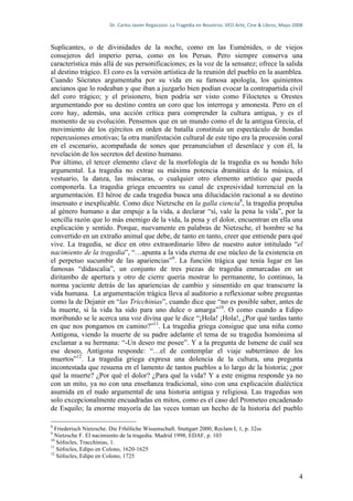 Dr.	
  Carlos	
  Javier	
  Regazzoni.	
  La	
  Tragedia	
  en	
  Nosotros.	
  VEO	
  Arte,	
  Cine	
  &	
  Libros,	
  Mayo	
  2008	
  



Suplicantes, o de divinidades de la noche, como en las Euménides, o de viejos
consejeros del imperio persa, como en los Persas. Pero siempre conserva una
característica más allá de sus personificaciones; es la voz de la sensatez; ofrece la salida
al destino trágico. El coro es la versión artística de la reunión del pueblo en la asamblea.
Cuando Sócrates argumentaba por su vida en su famosa apología, los quinientos
ancianos que lo rodeaban y que iban a juzgarlo bien podían evocar la contrapartida civil
del coro trágico; y el prisionero, bien podría ser visto como Filoctetes u Orestes
argumentando por su destino contra un coro que los interroga y amonesta. Pero en el
coro hay, además, una acción crítica para comprender la cultura antigua, y es el
momento de su evolución. Pensemos que en un mundo como el de la antigua Grecia, el
movimiento de los ejércitos en orden de batalla constituía un espectáculo de hondas
repercusiones emotivas; la otra manifestación cultural de este tipo era la procesión coral
en el escenario, acompañada de sones que preanunciaban el desenlace y con él, la
revelación de los secretos del destino humano.
Por último, el tercer elemento clave de la morfología de la tragedia es su hondo hilo
argumental. La tragedia no extrae su máxima potencia dramática de la música, el
vestuario, la danza, las máscaras, o cualquier otro elemento artístico que pueda
componerla. La tragedia griega encuentra su canal de expresividad torrencial en la
argumentación. El héroe de cada tragedia busca una dilucidación racional a su destino
insensato e inexplicable. Como dice Nietzsche en la galla ciencia8, la tragedia propulsa
al género humano a dar empuje a la vida, a declarar “sí, vale la pena la vida”, por la
sencilla razón que lo más enemigo de la vida, la pena y el dolor, encuentran en ella una
explicación y sentido. Porque, nuevamente en palabras de Nietzsche, el hombre se ha
convertido en un extraño animal que debe, de tanto en tanto, creer que entiende para qué
vive. La tragedia, se dice en otro extraordinario libro de nuestro autor intitulado “el
nacimiento de la tragedia”, “…apunta a la vida eterna de ese núcleo de la existencia en
el perpetuo sucumbir de las apariencias”9. La función trágica que tenía lugar en las
famosas “didascalia”, un conjunto de tres piezas de tragedia enmarcadas en un
diritambo de apertura y otro de cierre quería mostrar lo permanente, lo continuo, la
norma yaciente detrás de las apariencias de cambio y sinsentido en que transcurre la
vida humana. La argumentación trágica lleva al auditorio a reflexionar sobre preguntas
como la de Dejanir en “las Tricchinias”, cuando dice que “no es posible saber, antes de
la muerte, si la vida ha sido para uno dulce o amarga”10. O como cuando a Edipo
moribundo se le acerca una voz divina que le dice “¡Hola! ¡Hola!, ¿Por qué tardas tanto
en que nos pongamos en camino?”11. La tragedia griega consigue que una niña como
Antígona, viendo la muerte de su padre adelante el tema de su tragedia homónima al
exclamar a su hermana: “-Un deseo me posee”. Y a la pregunta de Ismene de cuál sea
ese deseo, Antígona responde: “…el de contemplar el viaje subterráneo de los
muertos”12. La tragedia griega expresa una dolencia de la cultura, una pregunta
incontestada que resuena en el lamento de tantos pueblos a lo largo de la historia; ¿por
qué la muerte? ¿Por qué el dolor? ¿Para qué la vida? Y a este enigma responde ya no
con un mito, ya no con una enseñanza tradicional, sino con una explicación dialéctica
asumida en el nudo argumental de una historia antigua y religiosa. Las tragedias son
solo excepcionalmente encuadradas en mitos, como es el caso del Prometeo encadenado
de Esquilo; la enorme mayoría de las veces toman un hecho de la historia del pueblo

8
  Friederisch Nietzsche. Die Frhöliche Wissenschaft. Stuttgart 2000, Reclam I, 1, p. 32ss
9
  Nietzsche F. El nacimiento de la tragedia. Madrid 1998, EDAF, p. 103
10
   Sófocles, Tracchinias, 1.
11
   Sófocles, Edipo en Colono, 1620-1625
12
   Sófocles, Edipo en Colono, 1725


                                                                                                                                                          4
 