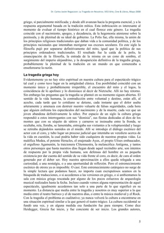 Dr.	
  Carlos	
  Javier	
  Regazzoni.	
  La	
  Tragedia	
  en	
  Nosotros.	
  VEO	
  Arte,	
  Cine	
  &	
  Libros,	
  Mayo	
  2008	
  



griego, sí parcialmente mitificada; y desde allí avanzan hacia la pregunta esencial, y a la
respuesta argumental basada en la tradición mítica. Esta imbricación es interesante al
momento de evaluar el tiempo histórico en el cual florece este género. La tragedia
coincide con el nacimiento, apogeo, y decadencia, de la hegemonía ateniense sobre la
península, y de plenitud de su ideal de gobierno. La Polis fue, ella misma, la unión de
los principios religiosos tradicionales que daban vida a la comunidad política, y de los
principios racionales que intentaban morigerar sus excesos seculares. En este siglo la
filosofía pujó por separarse definitivamente del mito, igual que la política de sus
principios ordenadores tradicionales. El resultado fue la caída de la polis, la
emancipación de la filosofía, la entrada de la misma en un cono de sombra, el
surgimiento del imperio alejandrino, y la desaparición definitiva de la tragedia griega,
probablemente la plenitud de la tradición en un mundo en que comenzaba a
enseñorearse la razón.

La tragedia griega hoy
Evidentemente ya no hay sitio espiritual en nuestra cultura para el espectáculo trágico
tal cual y como tuvo lugar en la antigüedad clásica. Esa posibilidad coincidió con un
momento único y probablemente irrepetible, el encuentro del mito y el logos, la
coincidencia de lo apolíneo y lo dionisíaco al decir de Nietzsche. Allí no hay retorno.
Sin embargo las preguntas que la tragedia se planteó en su momento siguen abiertas. El
sentido de la vida humana, la contradicción entre voluntad y destino, están allí, al
acecho, cada tarde que lo cotidiano se detiene, cada instante que el dolor asalta
arteramente y amenaza con destruir nuestro valuarte de falsas seguridades, cada hora
que alguien enfrenta los espectáculos del nacimiento y de la muerte, cada vez que un
joven abandona definitivamente la niñez. Por espacio de un siglo la cultura griega
respondió a estos interrogantes con sus “dionisia”, sus fiestas dedicadas al dios de los
montes que con su séquito de sátiros y carneros se insinuaba entre la fronda, se
ocultaba, reía, lloraba, se lamentaba, entregaba sus visitantes a la voluptuosidad y luego
se retiraba dejándolos sumidos en el miedo. Allí se introdujo el diálogo escénico del
actor con el coro, y tubo lugar un proceso judicial que intentaba un veredicto acerca de
la vida en cuestión, la cual podría haber sido cualquiera de nuestras propias vidas. La
maléfica Medea, el potente Heracles, el enajenado Ayax, el propio Ulises embaucador,
el orgulloso Agamenón, la traicionera Clitemnestra, la melancólica Antígona, y tantos
otros personajes que hasta nuestros días llegan desde aquel recóndito arte, son intentos
de respuesta por la propia vida humana, son defensas del hombre en su pequeña
existencia por dar cuenta del sentido de su vida frente al coro, es decir, de cara al orden
generado por el deber ser. Hoy nuestra aproximación a ellos queda relegada a una
curiosidad, a una nostalgia, o a una oportunidad de reflexión. Pero el estremecimiento
escénico de otrora ya es imposible. O casi. Este estremecimiento catárquico no surge de
la simple lectura que podamos hacer, no importa cuan escrupulosos seamos en la
búsqueda de traducciones, o si accedemos a las versiones en griego, o si ambientamos la
sala con música griega rescatada por alguno de los pocos esfuerzos de arqueología
musical realizados hasta la fecha. Incluso cuando vemos alguna representación de aquel
espectáculo, igualmente accedemos tan solo a una parte de lo que significó en su
momento. La distancia que media entre la tragedia y nosotros es muy superior a la que
media entre el teatro barroco y el de nuestros días, o entre la música medieval y el Rock.
Con la tragedia el problema es cualitativo; ya nunca volverá la cultura a encontrarse en
una situación espiritual similar a la que generó el teatro trágico. La cultura occidental se
fundó una vez, y en alguna medida esa fundación fue para siempre. Como dice
Heidegger, Grecia fue inicio, y fue conciente de ser inicio. Los grandes autores,


                                                                                                                                                       5
 