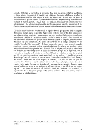 Dr.	
  Carlos	
  Javier	
  Regazzoni.	
  La	
  Tragedia	
  en	
  Nosotros.	
  VEO	
  Arte,	
  Cine	
  &	
  Libros,	
  Mayo	
  2008	
  



Esquilo, Sófocles, y Eurípides, se presentan hoy con una cierta soberbia, desde una
evidente altura. Es como si al escribir sus estásimos hubiesen sabido que creaban la
manifestación artística más amplia y típica de Occidente; o más aún, es como si
hubiesen sabido que lanzaban a la posteridad el concierto de preguntas y respuestas más
esencial de nuestra cultura. Hoy, al leer a los trágicos, nos queda tan solo retomar esos
interrogantes y las alternativas planteadas por los actores en aquellos escenarios de los
Odeones y Apolos del Ágora, e intentar alguna alternativa de respuesta contemporánea.

De todos modos conviene recordad que el aspecto tétrico que pudiera tener la tragedia
de ninguna manera agota su espíritu. Recordemos lo dicho más arriba. Los conjuntos de
tres piezas trágicas se abrían y cerraban con una obra satírica, el ditirambo, con algunos
ingredientes cómicos y grotescos además de danza, farsa, e ironía. Esto, lejos de ser
una manera de trivializar los graves temas desarrollados en la tragedia, era una manera
de darles su justa dimensión. Así como el sacrificio de la liturgia concluía con un
sencillo “iros, la Misa concluyó”, de igual manera las cuatro o seis horas de tragedia
concluían con una danza de sátiros narrando el regalo del vino a los hombres, o una
pareja de enamorados engañados por Dionisos. Esto es así porque lo trágico, a fuerza de
ser esencial, es cotidiano y atañe a todos los hombres. Luego no es algo raro. Por el
contrario, se inscribe en la sabiduría popular. Al final, la verdad de la vida fue revelada
por Sócrates en el momento de morir, cuando dice a sus amigos: “…también vosotros,
Simmias y Cebes y los demás, a vuestro turno, os marchareis todos. Pero a mí ahora ya
me llama. Como diría un actor trágico, el destino, y es casi la hora de que me
encamine”13. Una vez sobre el lecho y con el rostro tapado, luego de haber bebido la
cicuta, y con todos llorando en derredor, el viejo maestro se descubre la cara, y con
mueca burlona recuerda a sus amigos no olvidar ofrecer el sacrificio de un gallo a
Apolo. Y así todos recordarían la inmensa ironía de Sócrates. En definitiva, el
espectáculo de la Tragedia griega podrá sernos distante. Pero sus temas, aun nos
resultan de lo más familiares.




13
  Platón, Felón, 115ª. En: García-Gual C, Martinez hernandez M, Lledó-Íñigo E (trad.). Madrid 1992,
Gredos


                                                                                                                                                          6
 