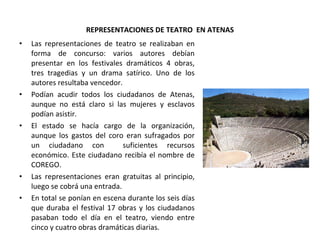 REPRESENTACIONES DE TEATRO  EN ATENAS Las representaciones de teatro se realizaban en forma de concurso: varios autores debían presentar en los festivales dramáticos 4 obras, tres tragedias y un drama satírico. Uno de los autores resultaba vencedor. Podían acudir todos los ciudadanos de Atenas, aunque no está claro si las mujeres y esclavos podían asistir. El estado se hacía cargo de la organización, aunque los gastos del coro eran sufragados por un ciudadano con  suficientes recursos económico. Este ciudadano recibía el nombre de COREGO. Las representaciones eran gratuitas al principio, luego se cobrá una entrada. En total se ponían en escena durante los seis días que duraba el festival 17 obras y los ciudadanos pasaban todo el día en el teatro, viendo entre cinco y cuatro obras dramáticas diarias.  