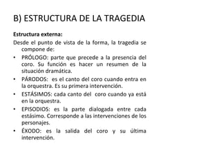 B) ESTRUCTURA DE LA TRAGEDIA Estructura externa: Desde el punto de vista de la forma, la tragedia se compone de: PRÓLOGO: parte que precede a la presencia del coro. Su función es hacer un resumen de la situación dramática. PÁRODOS:  es el canto del coro cuando entra en la orquestra. Es su primera intervención. ESTÁSIMOS: cada canto del  coro cuando ya está en la orquestra. EPISODIOS: es la parte dialogada entre cada estásimo. Corresponde a las intervenciones de los personajes. ÉXODO: es la salida del coro y su última intervención. 