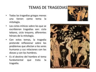 TEMAS DE TRAGEDIAS Todas las tragedias griegas menos una tienen como tema la mitología. Los ciclos míticos sobre los que se escribieron tragedias son: ciclo tebano, ciclo troyano, diferentes héroes de la mitología. Con estos temas, la tragedia pretende reflexionar sobre los problemas que afectan a los seres humanos y sus relaciones con los dioses y con los hombres. Es el destino del hombre el tema fundamental que trata la tragedia. 