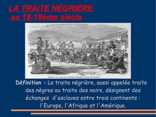LA TRAITE N É GRI È RE   au 18-19ème siècle Définition :  La traite négrière, aussi appelée traite des nègres ou traite des noirs, désignent des échanges  d'esclaves entre trois continents : l'Europe, l'Afrique et l'Amérique. 