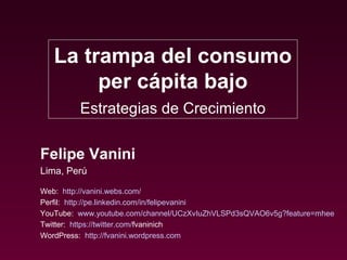 La trampa del consumo
        per cápita bajo
         Estrategias de Crecimiento

Felipe Vanini
Lima, Perú

Web: http://vanini.webs.com/
Perfil: http://pe.linkedin.com/in/felipevanini
YouTube: www.youtube.com/channel/UCzXvIuZhVLSPd3sQVAO6v5g?feature=mhee
Twitter: https://twitter.com/fvaninich
WordPress: http://fvanini.wordpress.com
 