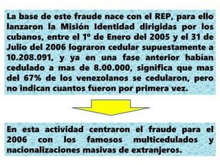 La base de este fraude nace con el REP, para ello
lanzaron la Misión Identidad dirigidas por los
cubanos, entre el 1º de Enero del 2005 y el 31 de
Julio del 2006 lograron cedular supuestamente a
10.208.091, y ya en una fase anterior habían
cedulado a mas de 8.00.000, significa que mas
del 67% de los venezolanos se cedularon, pero
no indican cuantos fueron por primera vez.
En esta actividad centraron el fraude para el
2006 con los famosos multicedulados y
nacionalizaciones masivas de extranjeros.
 