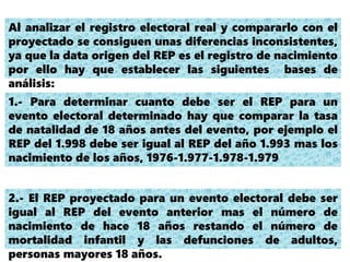 Al analizar el registro electoral real y compararlo con el
proyectado se consiguen unas diferencias inconsistentes,
ya que la data origen del REP es el registro de nacimiento
por ello hay que establecer las siguientes bases de
análisis:
1.- Para determinar cuanto debe ser el REP para un
evento electoral determinado hay que comparar la tasa
de natalidad de 18 años antes del evento, por ejemplo el
REP del 1.998 debe ser igual al REP del año 1.993 mas los
nacimiento de los años, 1976-1.977-1.978-1.979
2.- El REP proyectado para un evento electoral debe ser
igual al REP del evento anterior mas el número de
nacimiento de hace 18 años restando el número de
mortalidad infantil y las defunciones de adultos,
personas mayores 18 años.
 