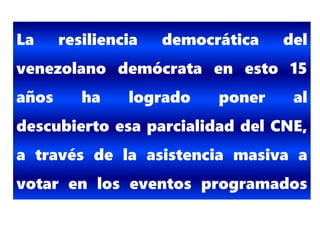 La resiliencia democrática del
venezolano demócrata en esto 15
años ha logrado poner al
descubierto esa parcialidad del CNE,
a través de la asistencia masiva a
votar en los eventos programados
por el CNE.
 