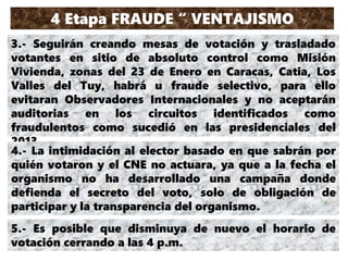 4 Etapa FRAUDE “ VENTAJISMO
DESCARADO”3.- Seguirán creando mesas de votación y trasladado
votantes en sitio de absoluto control como Misión
Vivienda, zonas del 23 de Enero en Caracas, Catia, Los
Valles del Tuy, habrá u fraude selectivo, para ello
evitaran Observadores Internacionales y no aceptarán
auditorias en los circuitos identificados como
fraudulentos como sucedió en las presidenciales del
2013
4.- La intimidación al elector basado en que sabrán por
quién votaron y el CNE no actuara, ya que a la fecha el
organismo no ha desarrollado una campaña donde
defienda el secreto del voto, solo de obligación de
participar y la transparencia del organismo.
5.- Es posible que disminuya de nuevo el horario de
votación cerrando a las 4 p.m.
 